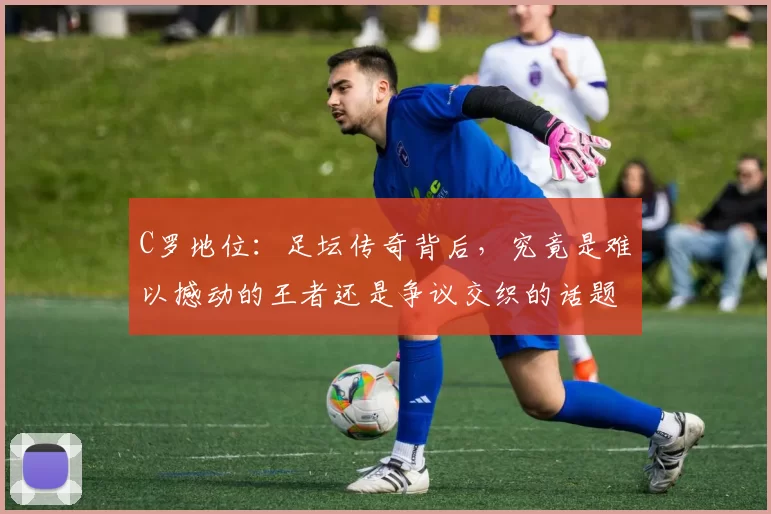 C罗地位：足坛传奇背后，究竟是难以撼动的王者还是争议交织的话题人物？