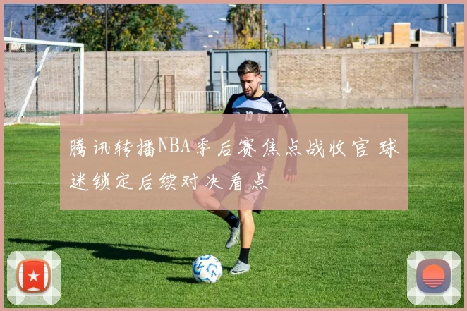 腾讯转播NBA季后赛焦点战收官 球迷锁定后续对决看点