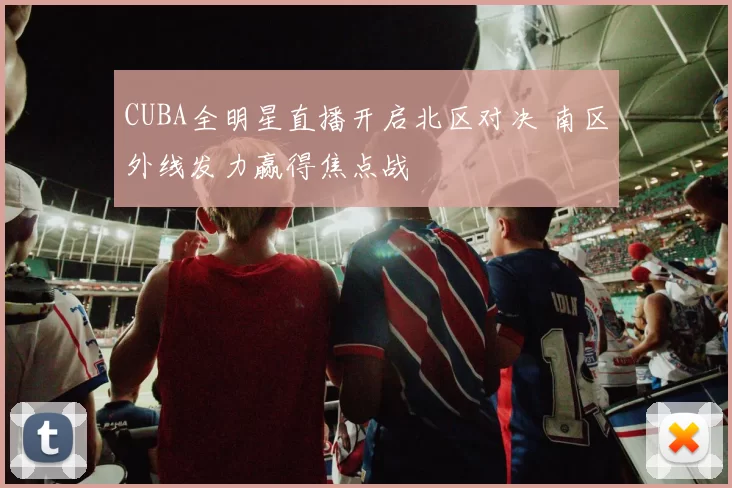 CUBA全明星直播开启北区对决 南区外线发力赢得焦点战