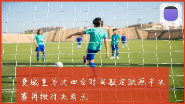 曼城皇马次回合时间敲定欧冠半决赛再掀对决看点