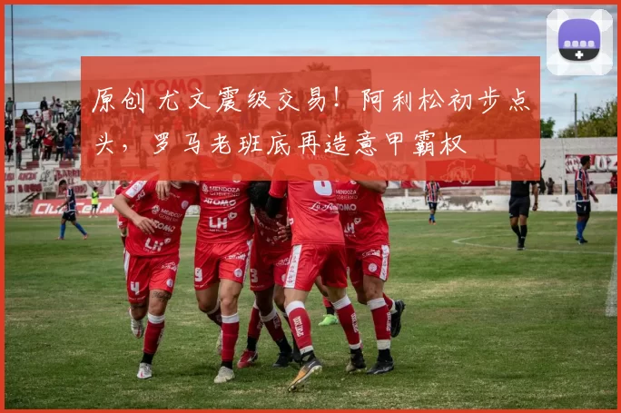 原创 尤文震级交易！阿利松初步点头，罗马老班底再造意甲霸权