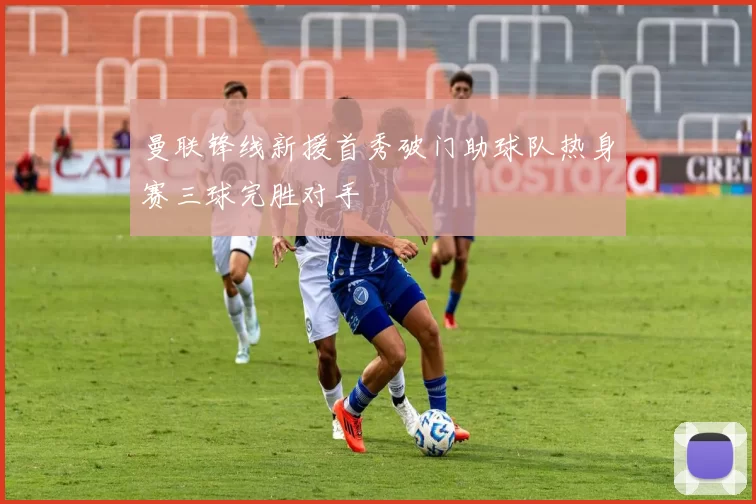 曼联锋线新援首秀破门助球队热身赛三球完胜对手