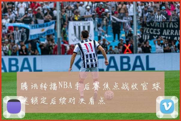 腾讯转播NBA季后赛焦点战收官 球迷锁定后续对决看点