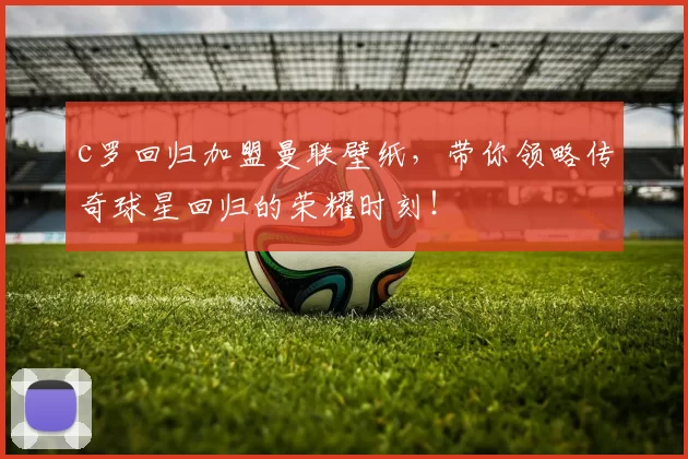 c罗回归加盟曼联壁纸，带你领略传奇球星回归的荣耀时刻！