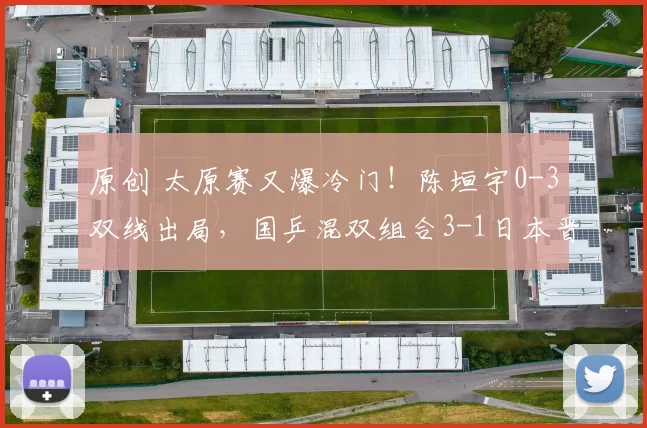 原创 太原赛又爆冷门！陈垣宇0-3双线出局，国乒混双组合3-1日本晋级决赛