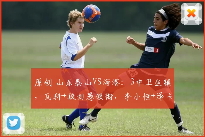 原创 山东泰山VS海港：3中卫坐镇，瓦科+段刘愚领衔，李小恒+泽卡冲锋