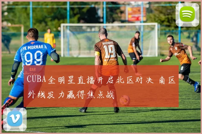 CUBA全明星直播开启北区对决 南区外线发力赢得焦点战