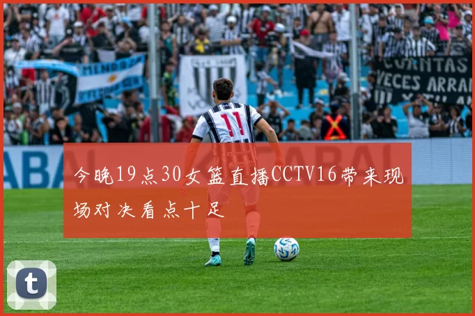 今晚19点30女篮直播CCTV16带来现场对决看点十足