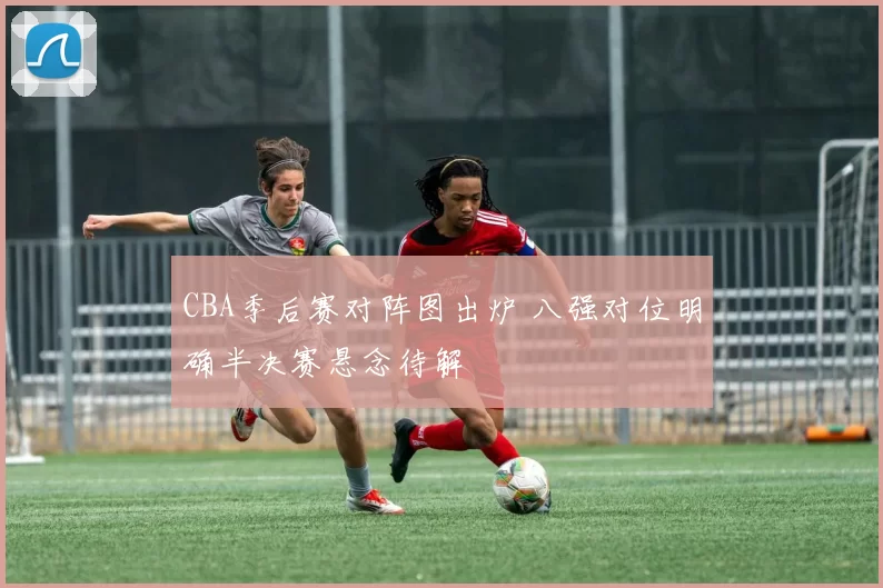 CBA季后赛对阵图出炉 八强对位明确半决赛悬念待解