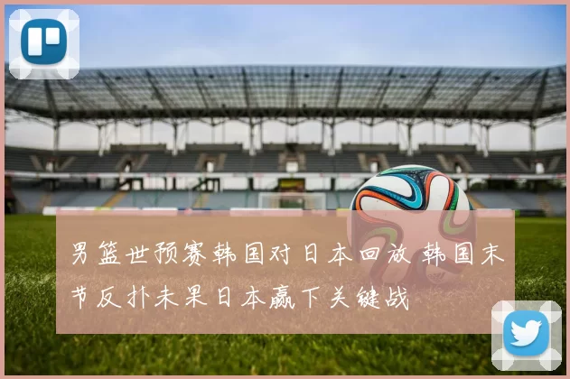 男篮世预赛韩国对日本回放 韩国末节反扑未果日本赢下关键战