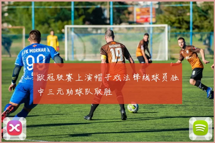 欧冠联赛上演帽子戏法锋线球员独中三元助球队取胜