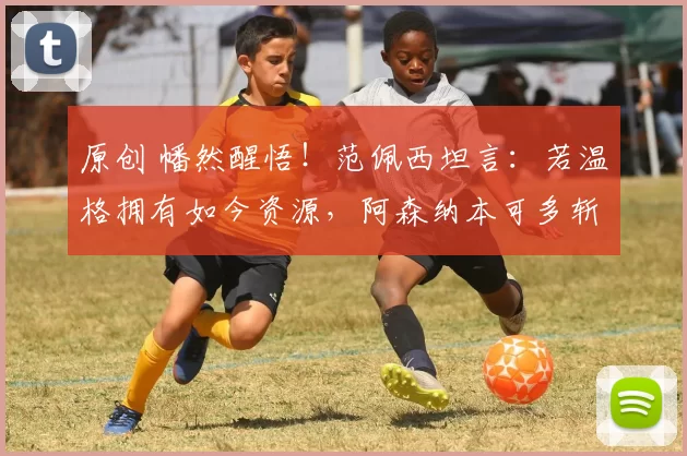 原创 幡然醒悟！范佩西坦言：若温格拥有如今资源，阿森纳本可多斩冠军