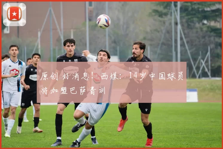 原创 好消息！西媒：14岁中国球员将加盟巴萨青训