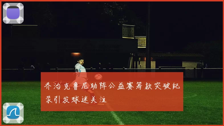 乔治克鲁尼助阵公益赛筹款突破纪录引发球迷关注