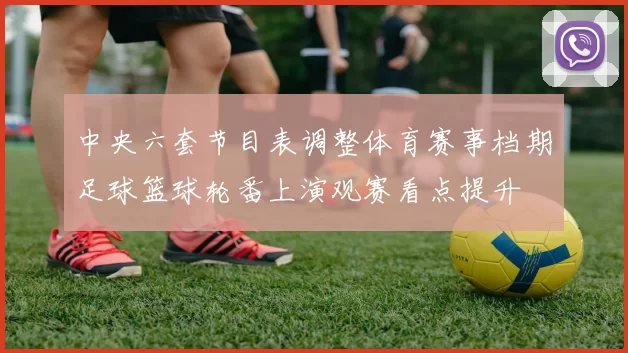 中央六套节目表调整体育赛事档期足球篮球轮番上演观赛看点提升