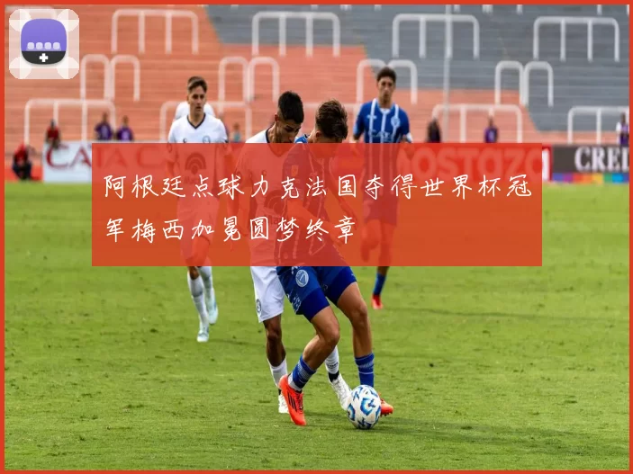 阿根廷点球力克法国夺得世界杯冠军梅西加冕圆梦终章