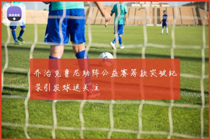 乔治克鲁尼助阵公益赛筹款突破纪录引发球迷关注