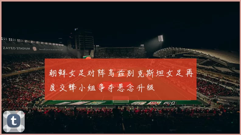 朝鲜女足对阵乌兹别克斯坦女足再度交锋小组争夺悬念升级