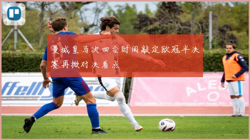 曼城皇马次回合时间敲定欧冠半决赛再掀对决看点
