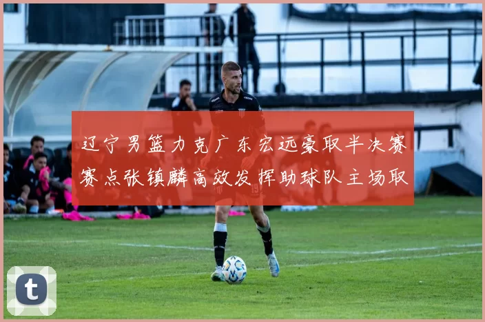 辽宁男篮力克广东宏远豪取半决赛赛点张镇麟高效发挥助球队主场取胜