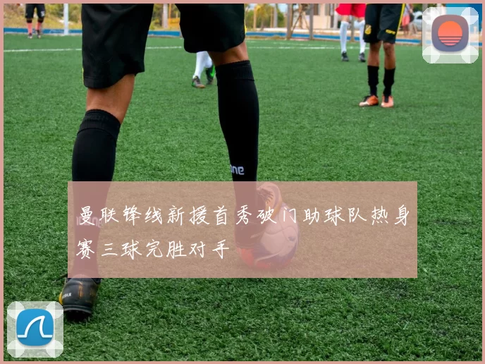 曼联锋线新援首秀破门助球队热身赛三球完胜对手