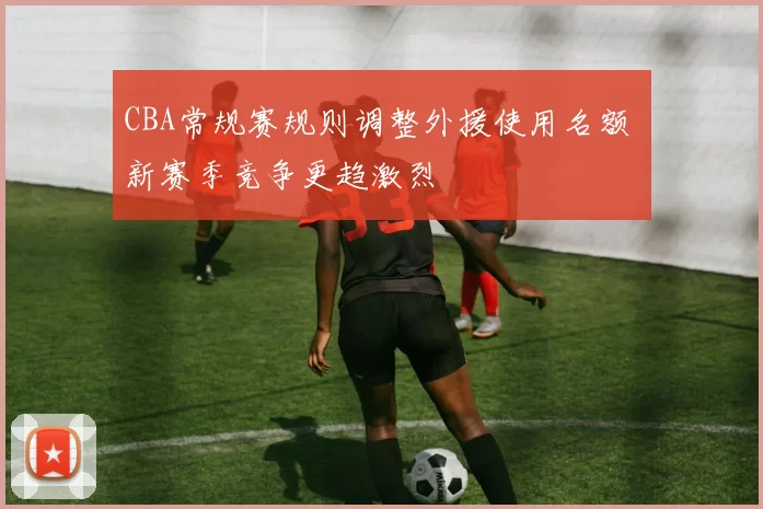 CBA常规赛规则调整外援使用名额 新赛季竞争更趋激烈