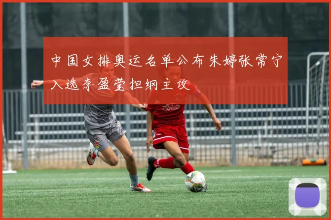 中国女排奥运名单公布朱婷张常宁入选李盈莹担纲主攻