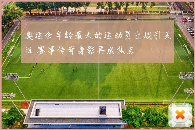 奥运会年龄最大的运动员出战引关注 赛事传奇身影再成焦点