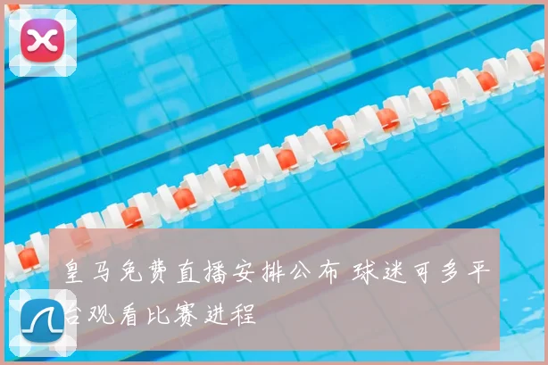 皇马免费直播安排公布 球迷可多平台观看比赛进程