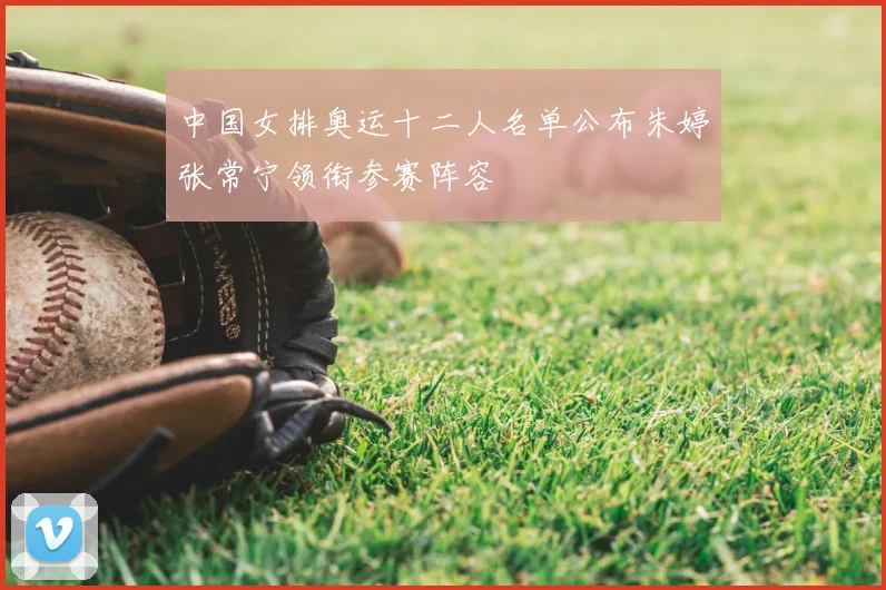 中国女排奥运十二人名单公布朱婷张常宁领衔参赛阵容