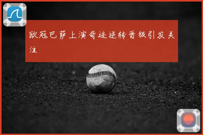 欧冠巴萨上演奇迹逆转晋级引发关注