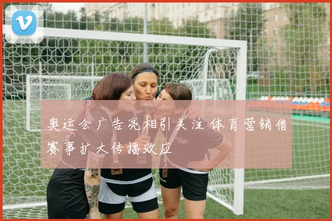 奥运会广告亮相引关注 体育营销借赛事扩大传播效应